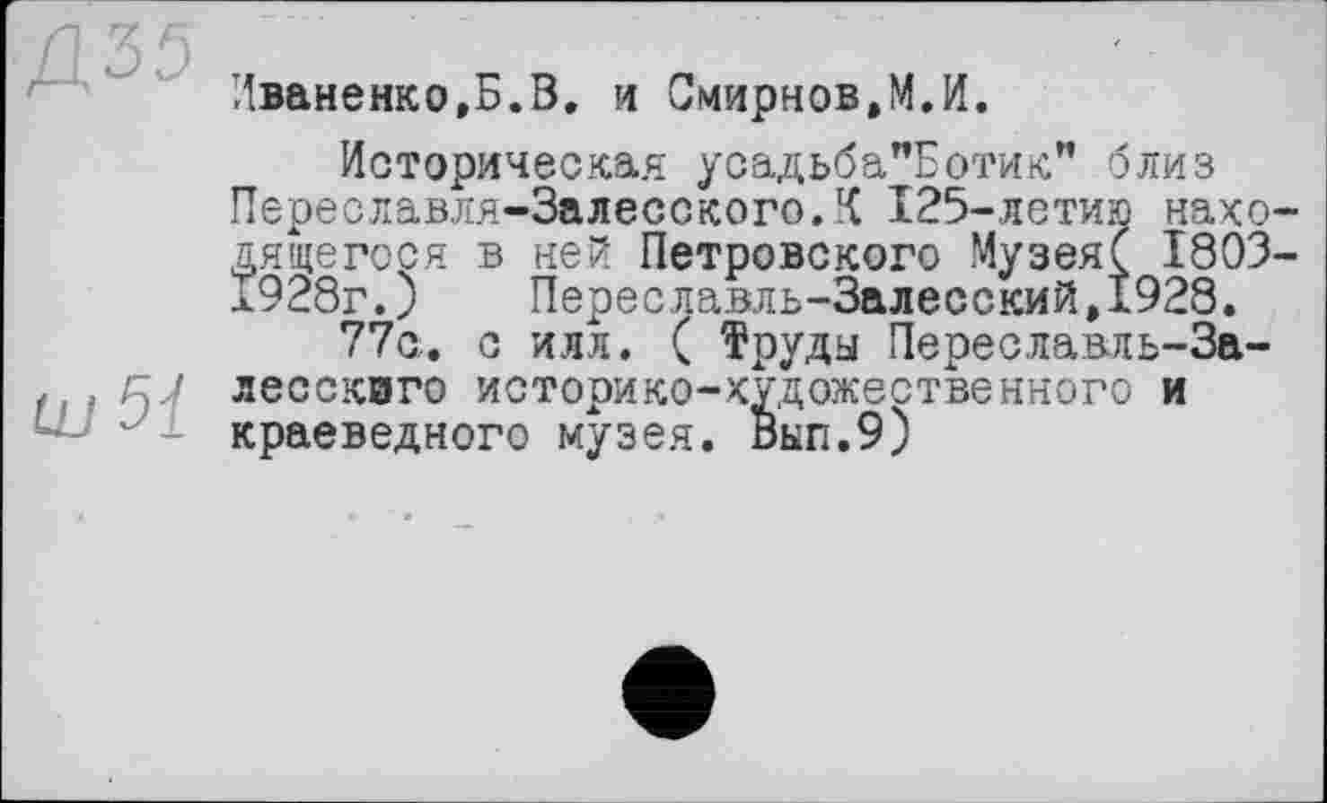 ﻿tu 51
Иваненко,Б.В. и Смирнов,М.И.
Историческая усадьба"Ботик" близ Переславля-Залесского.К 125-летию нахо дящегося в ней Петровского МузеяС 1803 л928г.) Переславль-Залесский,1928.
77с. с илл. ( Труды Переславль-Залесского историко-художественного и краеведного музея. Вкп.9)